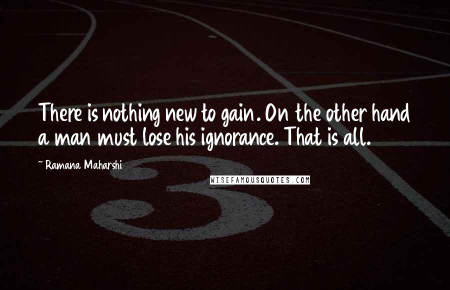 Ramana Maharshi Quotes: There is nothing new to gain. On the other hand a man must lose his ignorance. That is all.