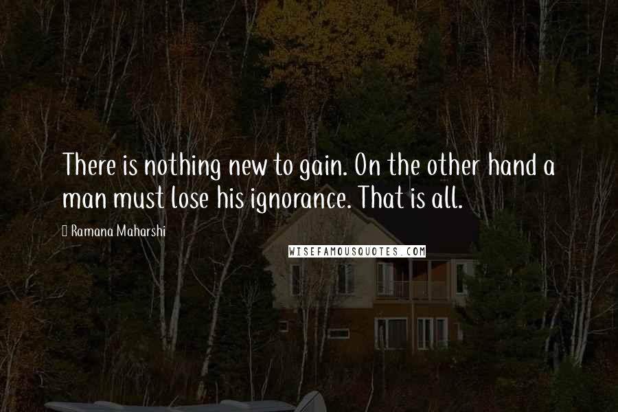 Ramana Maharshi Quotes: There is nothing new to gain. On the other hand a man must lose his ignorance. That is all.