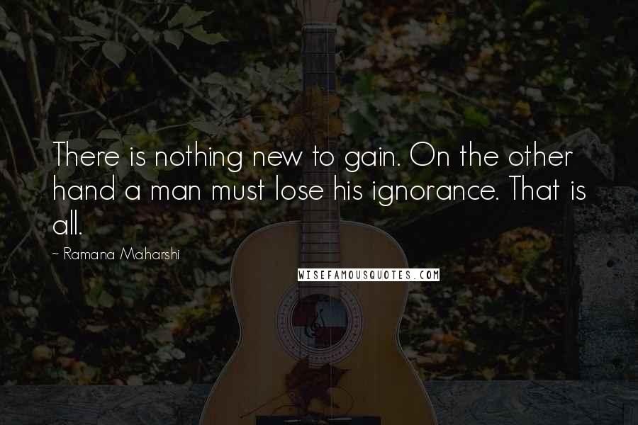 Ramana Maharshi Quotes: There is nothing new to gain. On the other hand a man must lose his ignorance. That is all.