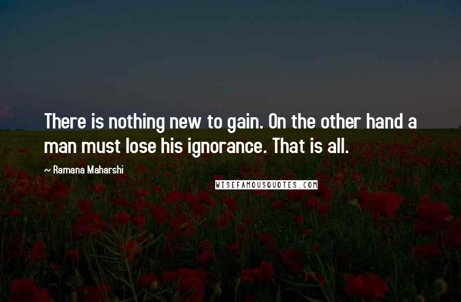 Ramana Maharshi Quotes: There is nothing new to gain. On the other hand a man must lose his ignorance. That is all.