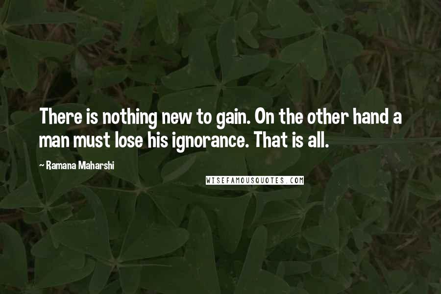 Ramana Maharshi Quotes: There is nothing new to gain. On the other hand a man must lose his ignorance. That is all.