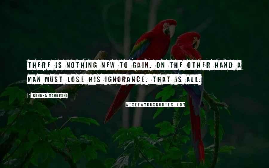 Ramana Maharshi Quotes: There is nothing new to gain. On the other hand a man must lose his ignorance. That is all.