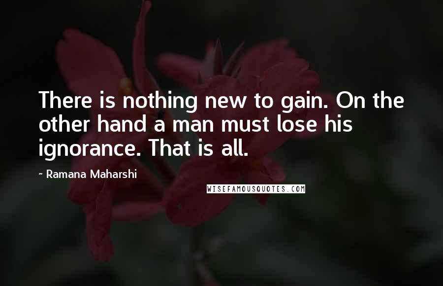 Ramana Maharshi Quotes: There is nothing new to gain. On the other hand a man must lose his ignorance. That is all.