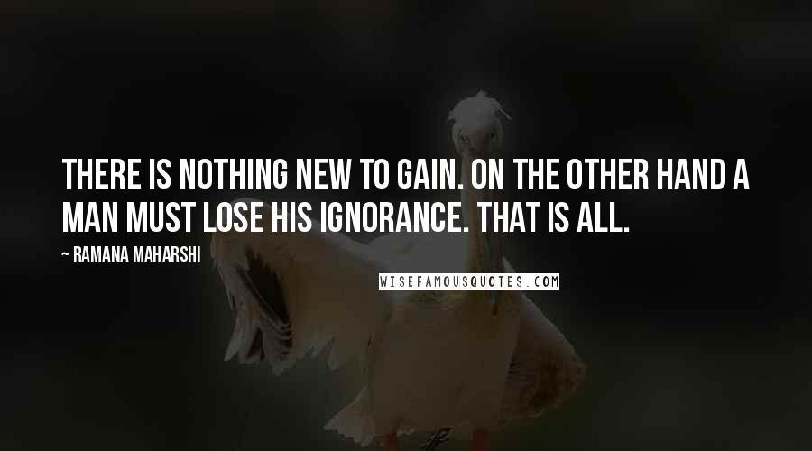 Ramana Maharshi Quotes: There is nothing new to gain. On the other hand a man must lose his ignorance. That is all.