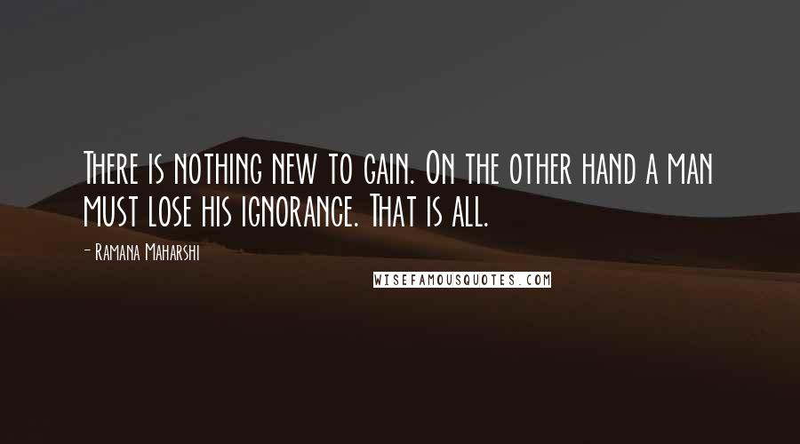 Ramana Maharshi Quotes: There is nothing new to gain. On the other hand a man must lose his ignorance. That is all.