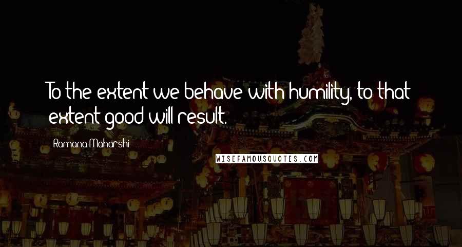 Ramana Maharshi Quotes: To the extent we behave with humility, to that extent good will result.