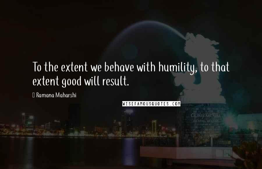 Ramana Maharshi Quotes: To the extent we behave with humility, to that extent good will result.