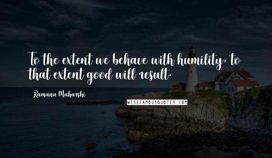 Ramana Maharshi Quotes: To the extent we behave with humility, to that extent good will result.