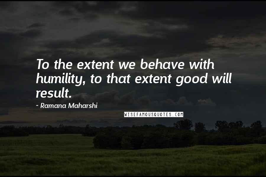 Ramana Maharshi Quotes: To the extent we behave with humility, to that extent good will result.