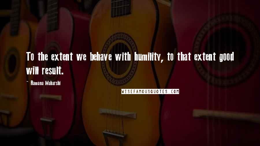 Ramana Maharshi Quotes: To the extent we behave with humility, to that extent good will result.