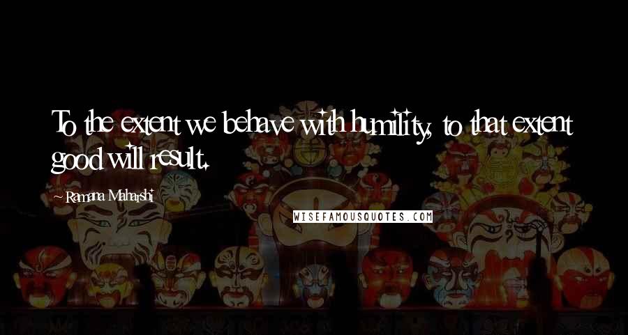 Ramana Maharshi Quotes: To the extent we behave with humility, to that extent good will result.