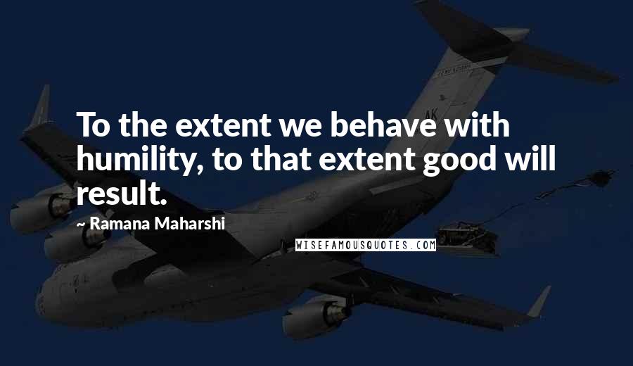 Ramana Maharshi Quotes: To the extent we behave with humility, to that extent good will result.