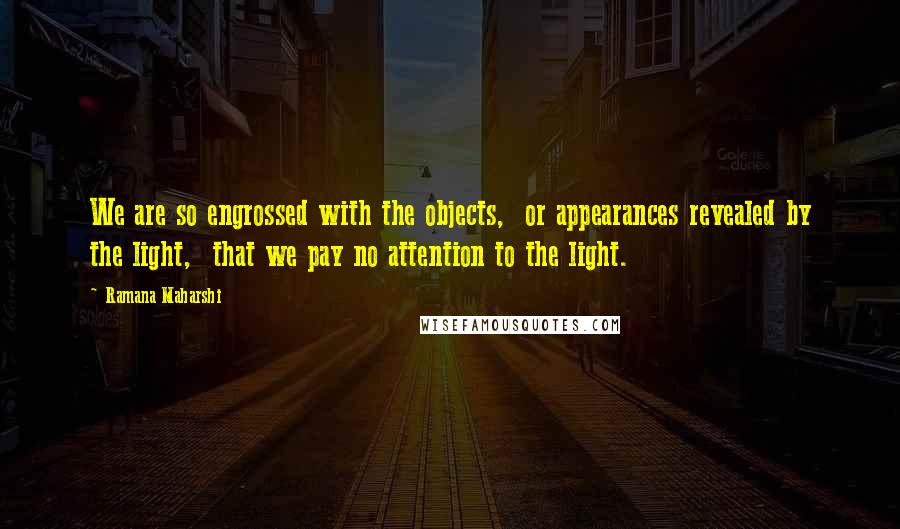 Ramana Maharshi Quotes: We are so engrossed with the objects,  or appearances revealed by the light,  that we pay no attention to the light.