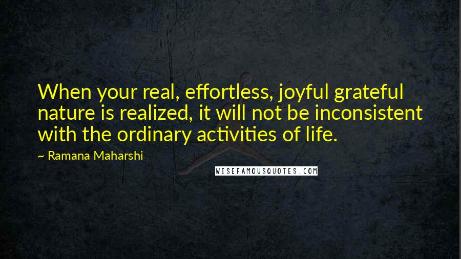 Ramana Maharshi Quotes: When your real, effortless, joyful grateful nature is realized, it will not be inconsistent with the ordinary activities of life.