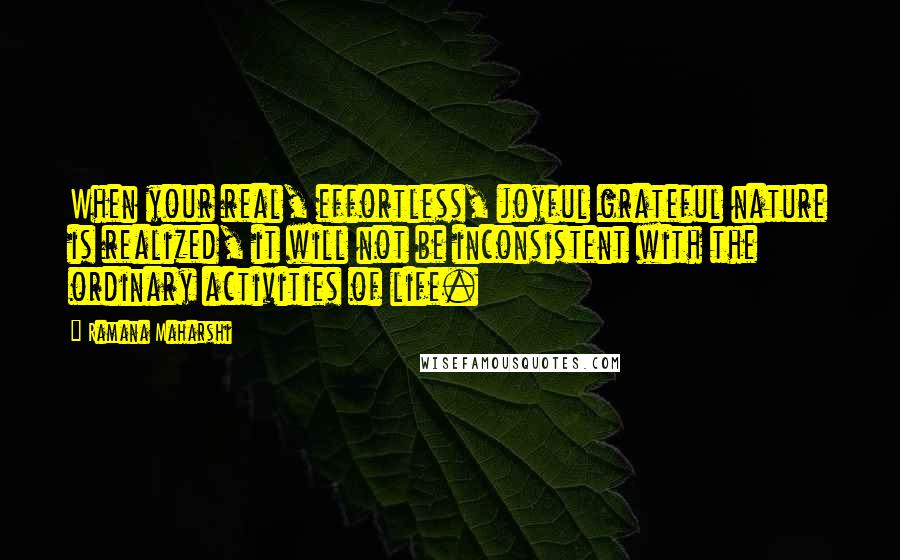 Ramana Maharshi Quotes: When your real, effortless, joyful grateful nature is realized, it will not be inconsistent with the ordinary activities of life.