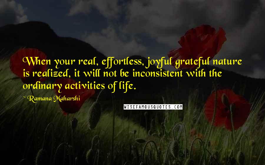 Ramana Maharshi Quotes: When your real, effortless, joyful grateful nature is realized, it will not be inconsistent with the ordinary activities of life.