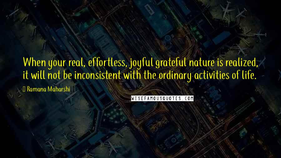 Ramana Maharshi Quotes: When your real, effortless, joyful grateful nature is realized, it will not be inconsistent with the ordinary activities of life.