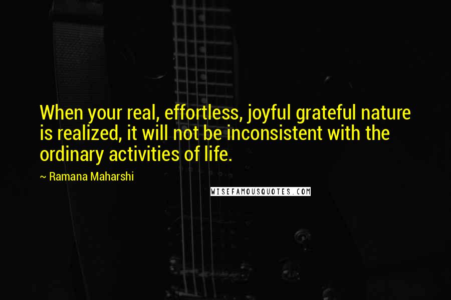 Ramana Maharshi Quotes: When your real, effortless, joyful grateful nature is realized, it will not be inconsistent with the ordinary activities of life.