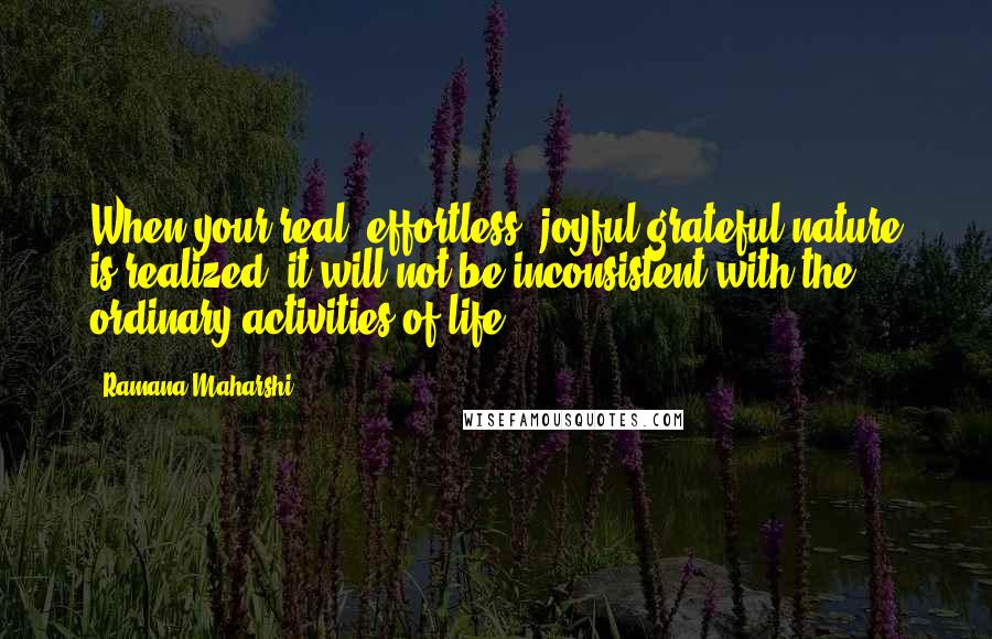 Ramana Maharshi Quotes: When your real, effortless, joyful grateful nature is realized, it will not be inconsistent with the ordinary activities of life.