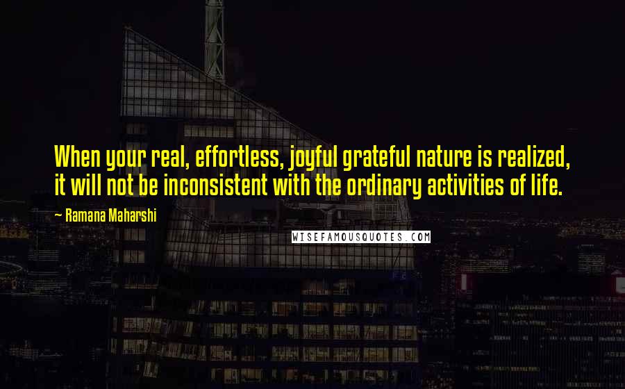 Ramana Maharshi Quotes: When your real, effortless, joyful grateful nature is realized, it will not be inconsistent with the ordinary activities of life.