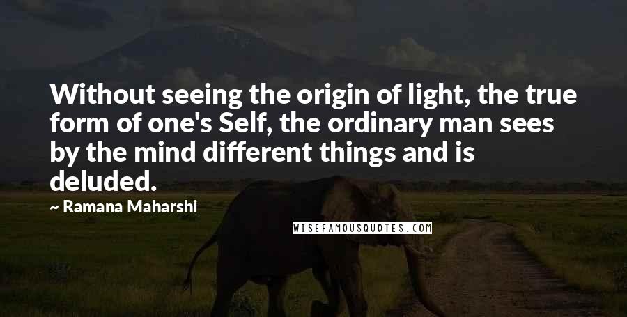 Ramana Maharshi Quotes: Without seeing the origin of light, the true form of one's Self, the ordinary man sees by the mind different things and is deluded.