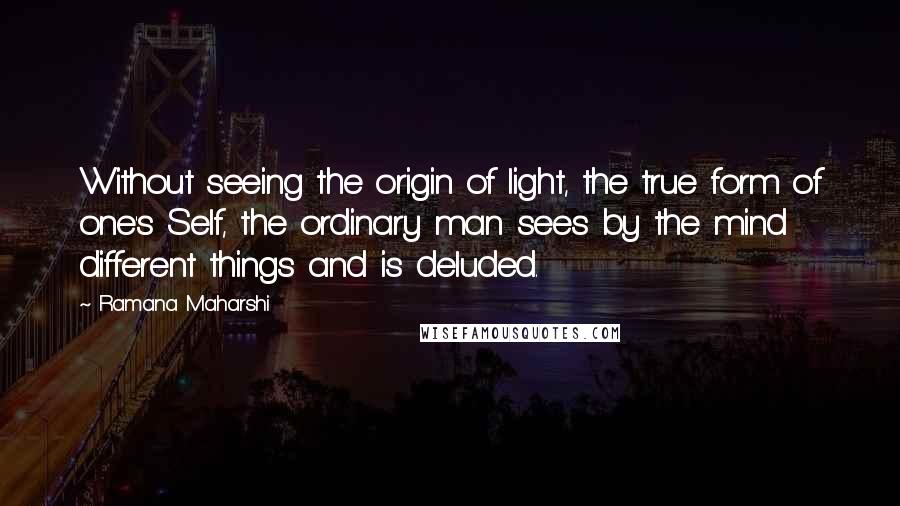 Ramana Maharshi Quotes: Without seeing the origin of light, the true form of one's Self, the ordinary man sees by the mind different things and is deluded.