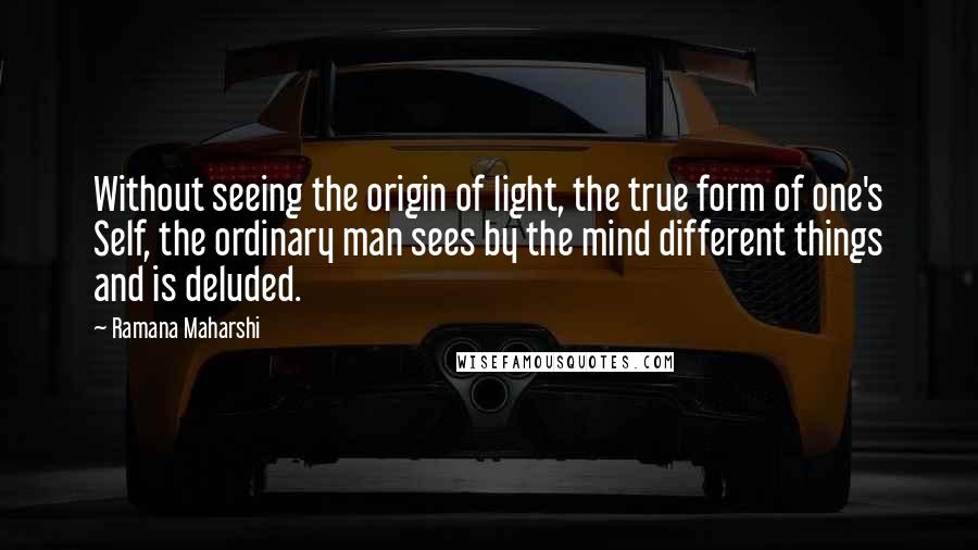 Ramana Maharshi Quotes: Without seeing the origin of light, the true form of one's Self, the ordinary man sees by the mind different things and is deluded.