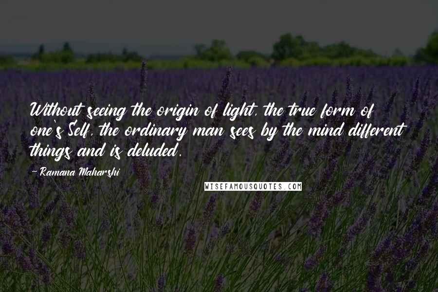 Ramana Maharshi Quotes: Without seeing the origin of light, the true form of one's Self, the ordinary man sees by the mind different things and is deluded.