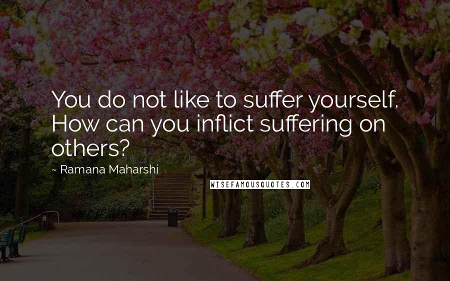 Ramana Maharshi Quotes: You do not like to suffer yourself. How can you inflict suffering on others?