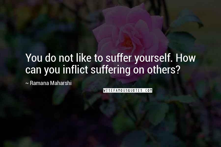 Ramana Maharshi Quotes: You do not like to suffer yourself. How can you inflict suffering on others?