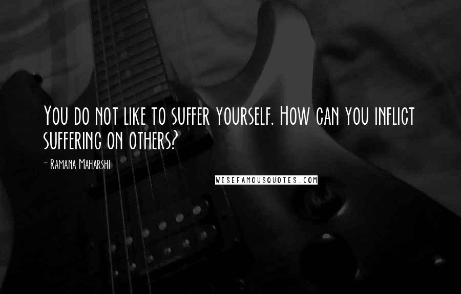 Ramana Maharshi Quotes: You do not like to suffer yourself. How can you inflict suffering on others?