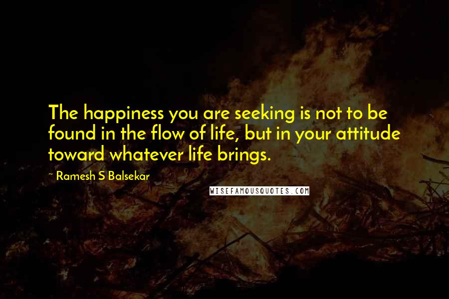 Ramesh S Balsekar Quotes: The happiness you are seeking is not to be found in the flow of life, but in your attitude toward whatever life brings.