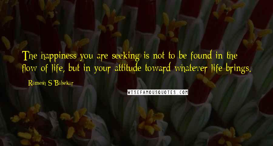 Ramesh S Balsekar Quotes: The happiness you are seeking is not to be found in the flow of life, but in your attitude toward whatever life brings.