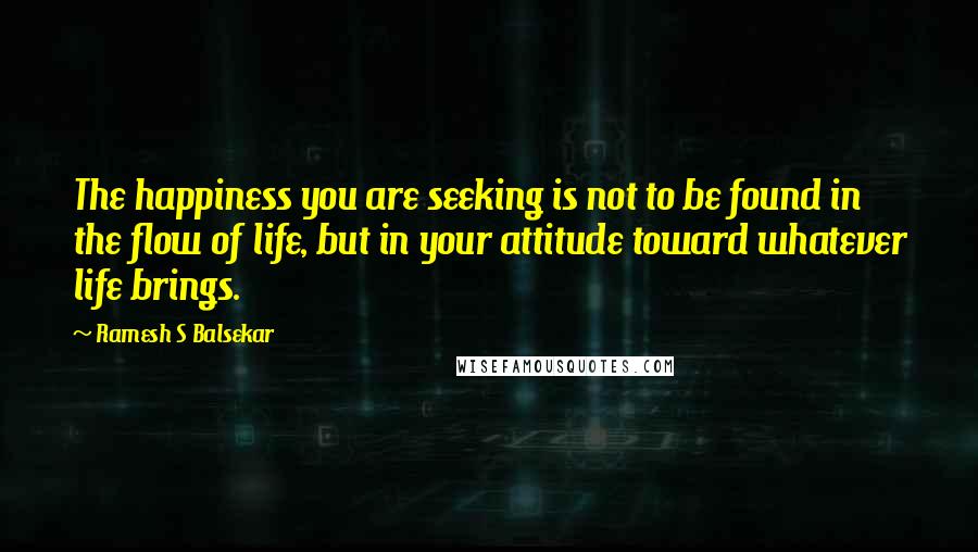 Ramesh S Balsekar Quotes: The happiness you are seeking is not to be found in the flow of life, but in your attitude toward whatever life brings.