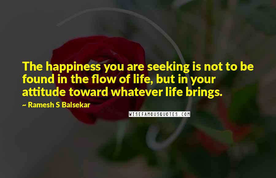 Ramesh S Balsekar Quotes: The happiness you are seeking is not to be found in the flow of life, but in your attitude toward whatever life brings.