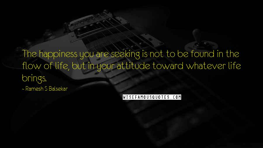 Ramesh S Balsekar Quotes: The happiness you are seeking is not to be found in the flow of life, but in your attitude toward whatever life brings.