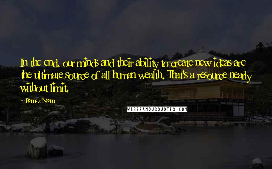 Ramez Naam Quotes: In the end, our minds and their ability to create new ideas are the ultimate source of all human wealth. That's a resource nearly without limit.