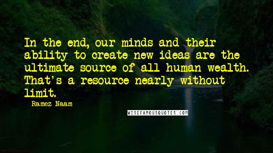 Ramez Naam Quotes: In the end, our minds and their ability to create new ideas are the ultimate source of all human wealth. That's a resource nearly without limit.