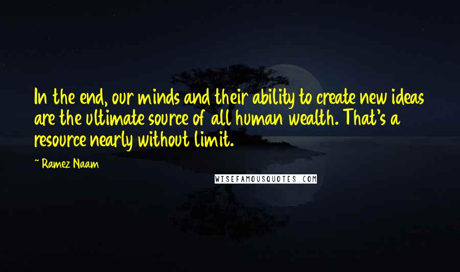 Ramez Naam Quotes: In the end, our minds and their ability to create new ideas are the ultimate source of all human wealth. That's a resource nearly without limit.