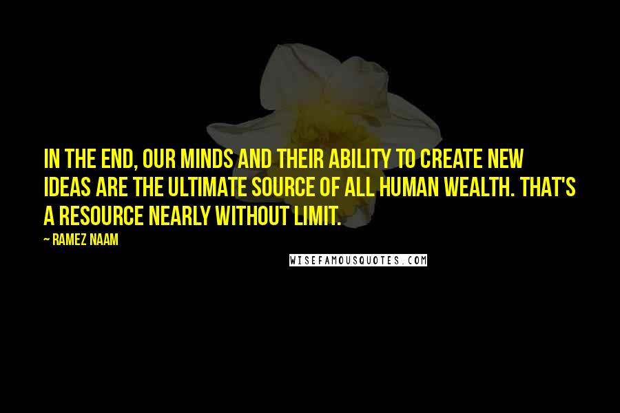 Ramez Naam Quotes: In the end, our minds and their ability to create new ideas are the ultimate source of all human wealth. That's a resource nearly without limit.