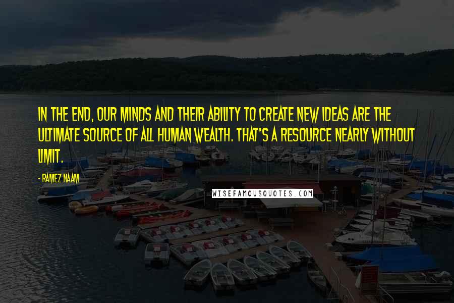 Ramez Naam Quotes: In the end, our minds and their ability to create new ideas are the ultimate source of all human wealth. That's a resource nearly without limit.