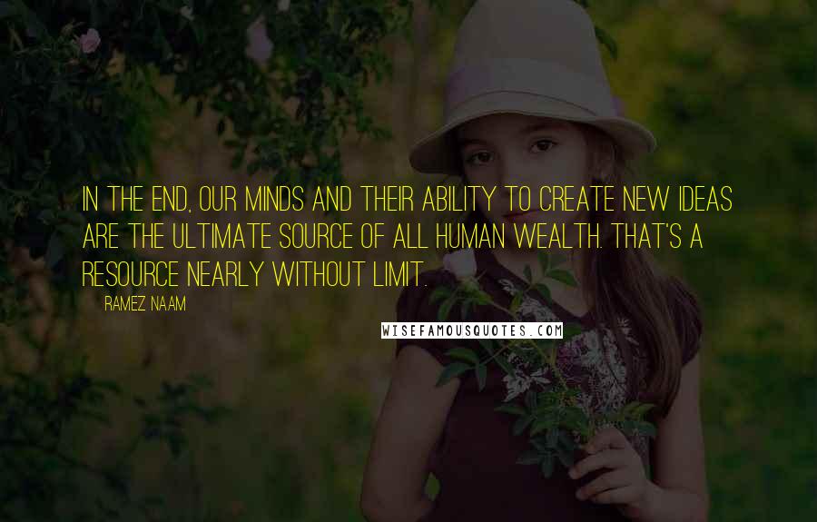 Ramez Naam Quotes: In the end, our minds and their ability to create new ideas are the ultimate source of all human wealth. That's a resource nearly without limit.