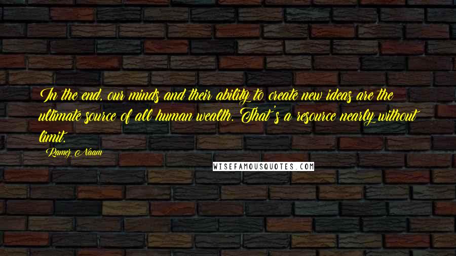 Ramez Naam Quotes: In the end, our minds and their ability to create new ideas are the ultimate source of all human wealth. That's a resource nearly without limit.