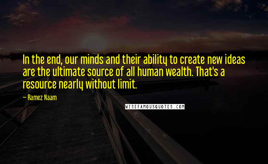 Ramez Naam Quotes: In the end, our minds and their ability to create new ideas are the ultimate source of all human wealth. That's a resource nearly without limit.