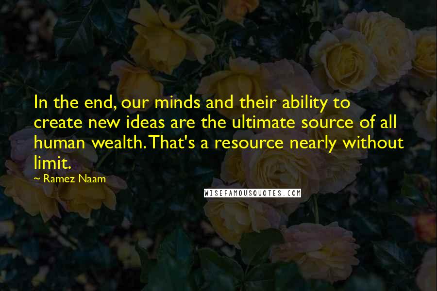 Ramez Naam Quotes: In the end, our minds and their ability to create new ideas are the ultimate source of all human wealth. That's a resource nearly without limit.