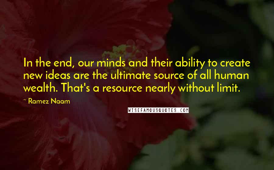 Ramez Naam Quotes: In the end, our minds and their ability to create new ideas are the ultimate source of all human wealth. That's a resource nearly without limit.