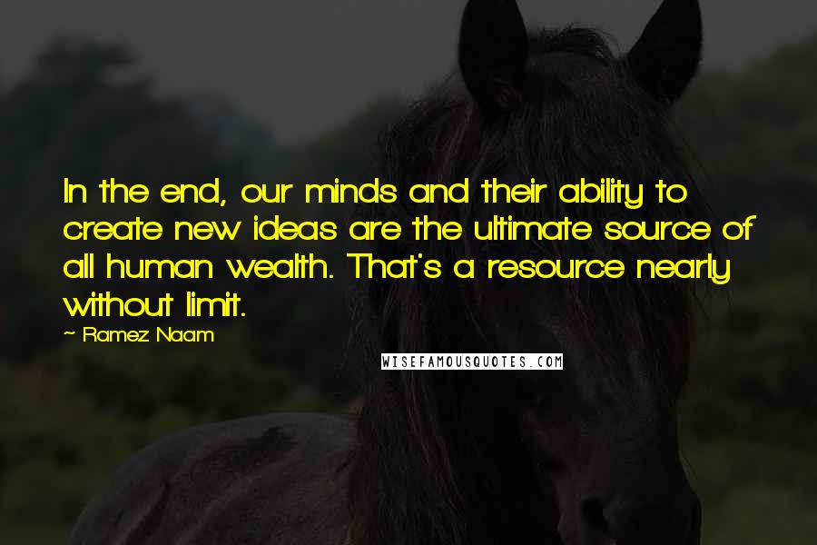 Ramez Naam Quotes: In the end, our minds and their ability to create new ideas are the ultimate source of all human wealth. That's a resource nearly without limit.