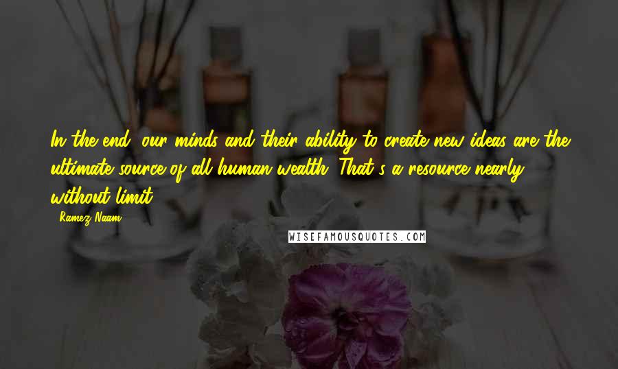 Ramez Naam Quotes: In the end, our minds and their ability to create new ideas are the ultimate source of all human wealth. That's a resource nearly without limit.