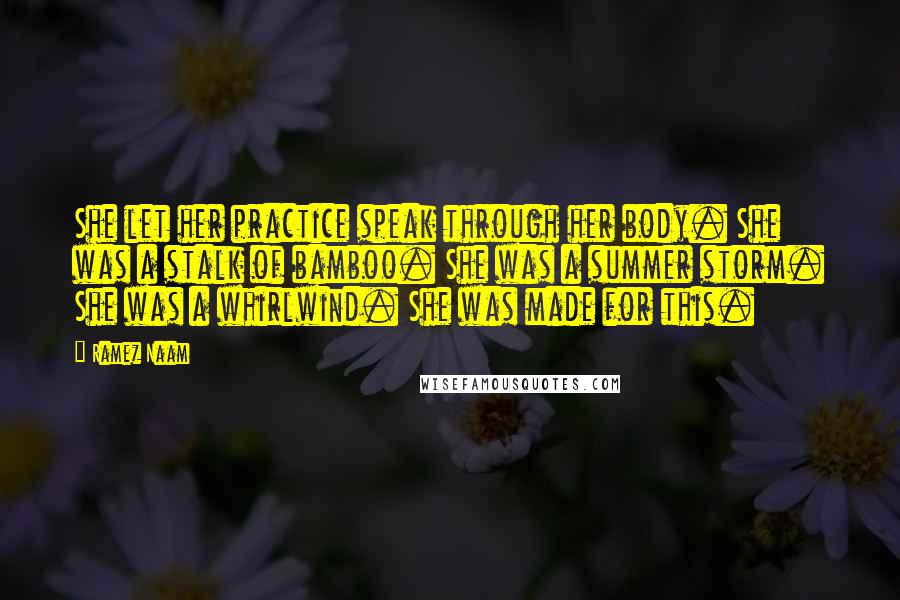 Ramez Naam Quotes: She let her practice speak through her body. She was a stalk of bamboo. She was a summer storm. She was a whirlwind. She was made for this.