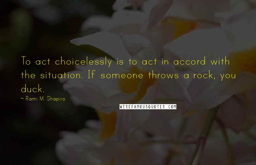 Rami M. Shapiro Quotes: To act choicelessly is to act in accord with the situation. If someone throws a rock, you duck.